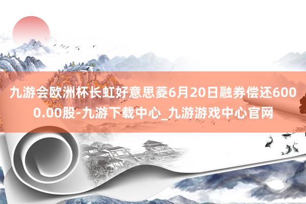 九游会欧洲杯长虹好意思菱6月20日融券偿还6000.00股-九游下载中心_九游游戏中心官网