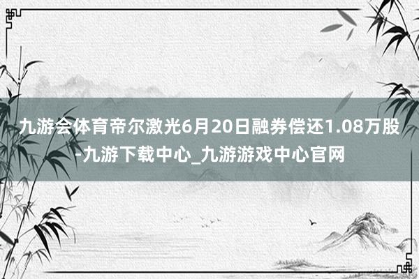 九游会体育帝尔激光6月20日融券偿还1.08万股-九游下载中心_九游游戏中心官网