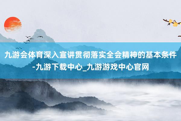 九游会体育深入宣讲贯彻落实全会精神的基本条件-九游下载中心_九游游戏中心官网