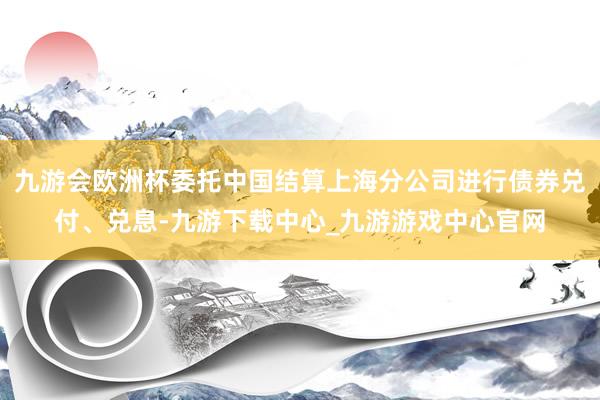 九游会欧洲杯委托中国结算上海分公司进行债券兑付、兑息-九游下载中心_九游游戏中心官网