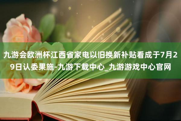 九游会欧洲杯江西省家电以旧换新补贴看成于7月29日认委果施-九游下载中心_九游游戏中心官网