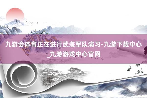 九游会体育正在进行武装军队演习-九游下载中心_九游游戏中心官网