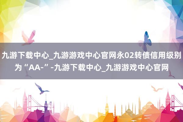 九游下载中心_九游游戏中心官网永02转债信用级别为“AA-”-九游下载中心_九游游戏中心官网