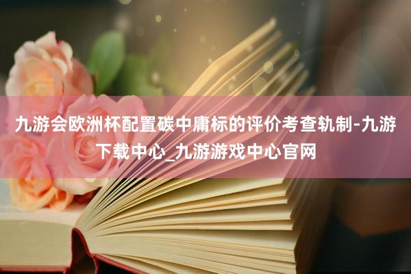 九游会欧洲杯配置碳中庸标的评价考查轨制-九游下载中心_九游游戏中心官网