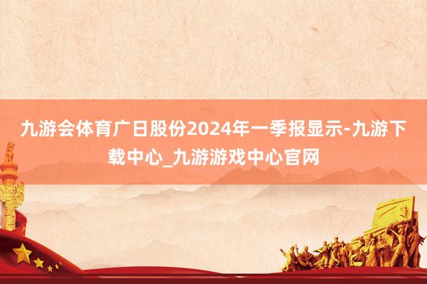 九游会体育广日股份2024年一季报显示-九游下载中心_九游游戏中心官网