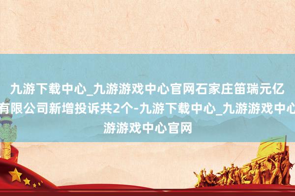 九游下载中心_九游游戏中心官网石家庄笛瑞元亿商贸有限公司新增投诉共2个-九游下载中心_九游游戏中心官网