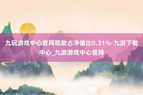 九玩游戏中心官网现款占净值比0.31%-九游下载中心_九游游戏中心官网