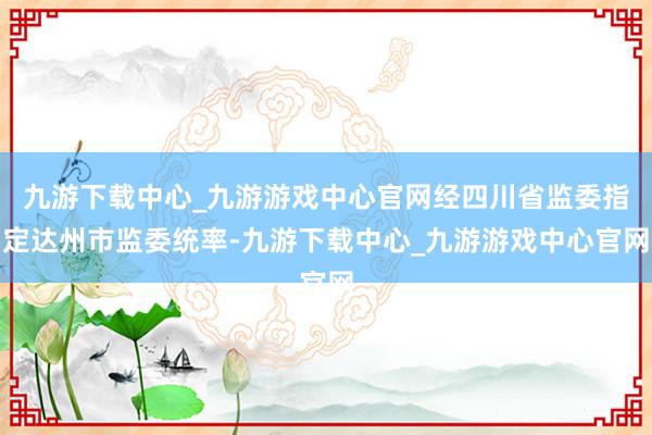 九游下载中心_九游游戏中心官网经四川省监委指定达州市监委统率-九游下载中心_九游游戏中心官网