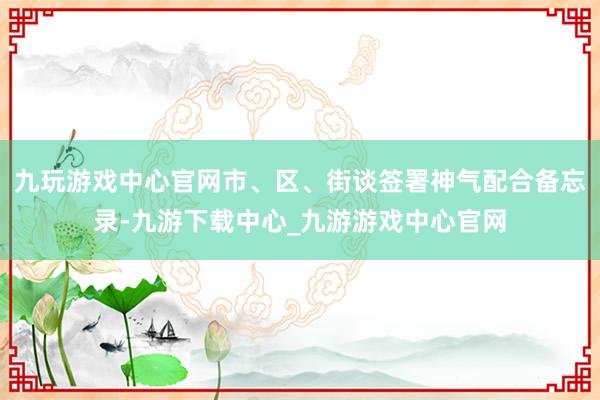 九玩游戏中心官网市、区、街谈签署神气配合备忘录-九游下载中心_九游游戏中心官网