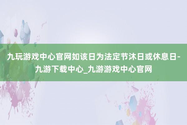 九玩游戏中心官网如该日为法定节沐日或休息日-九游下载中心_九游游戏中心官网