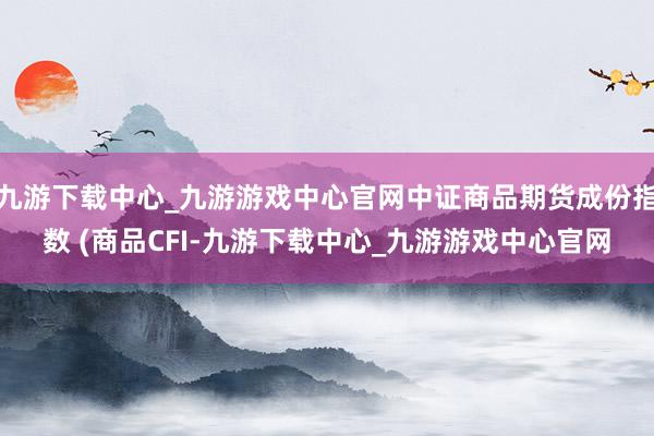 九游下载中心_九游游戏中心官网中证商品期货成份指数 (商品CFI-九游下载中心_九游游戏中心官网