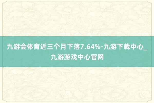 九游会体育近三个月下落7.64%-九游下载中心_九游游戏中心官网