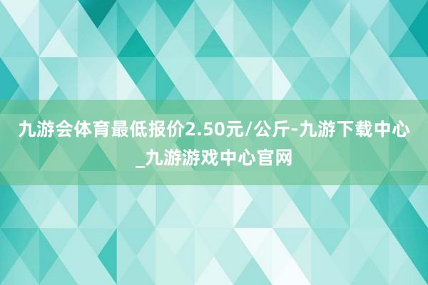 九游会体育最低报价2.50元/公斤-九游下载中心_九游游戏中心官网