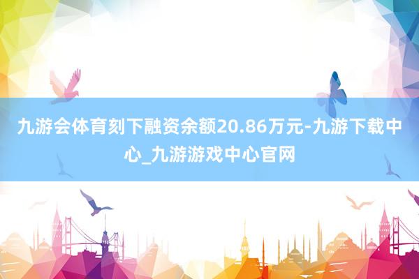 九游会体育刻下融资余额20.86万元-九游下载中心_九游游戏中心官网