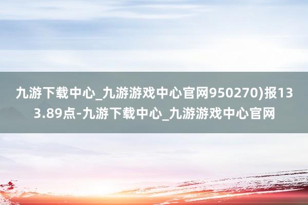 九游下载中心_九游游戏中心官网950270)报133.89点-九游下载中心_九游游戏中心官网