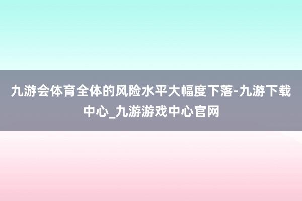 九游会体育全体的风险水平大幅度下落-九游下载中心_九游游戏中心官网