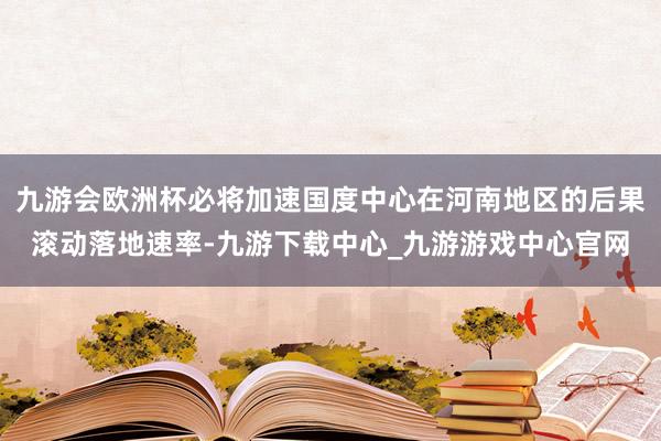 九游会欧洲杯必将加速国度中心在河南地区的后果滚动落地速率-九游下载中心_九游游戏中心官网