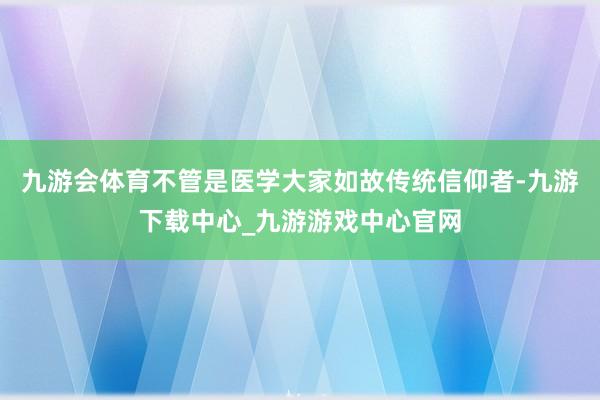 九游会体育不管是医学大家如故传统信仰者-九游下载中心_九游游戏中心官网