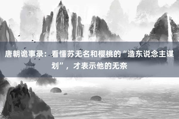 唐朝诡事录：看懂苏无名和樱桃的“造东说念主谋划”，才表示他的无奈