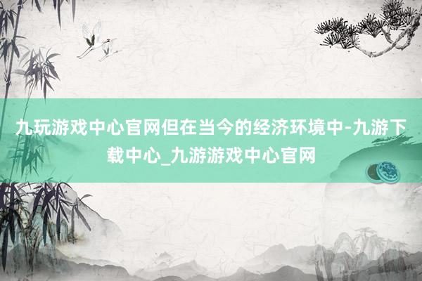 九玩游戏中心官网但在当今的经济环境中-九游下载中心_九游游戏中心官网