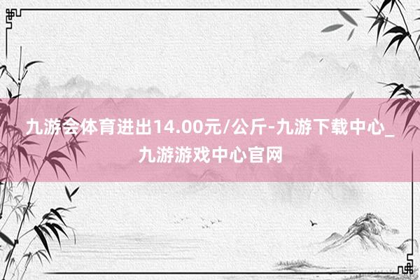 九游会体育进出14.00元/公斤-九游下载中心_九游游戏中心官网