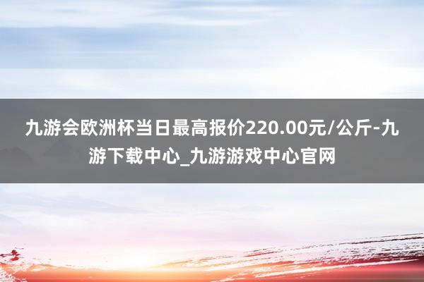 九游会欧洲杯当日最高报价220.00元/公斤-九游下载中心_九游游戏中心官网