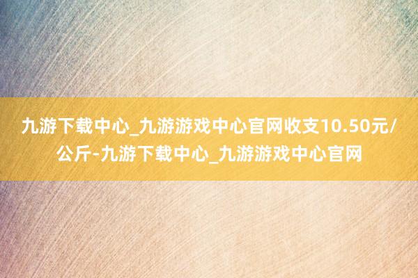 九游下载中心_九游游戏中心官网收支10.50元/公斤-九游下载中心_九游游戏中心官网