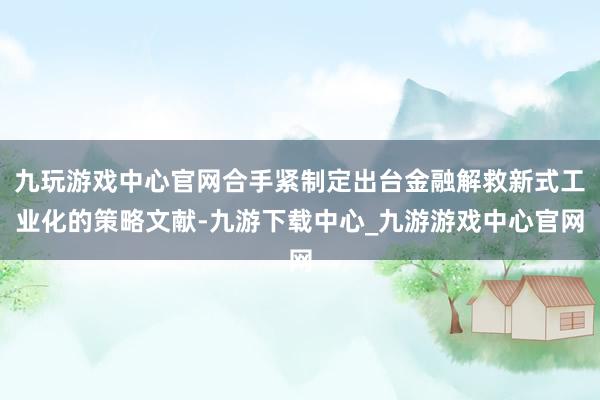 九玩游戏中心官网合手紧制定出台金融解救新式工业化的策略文献-九游下载中心_九游游戏中心官网