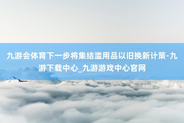 九游会体育下一步将集结滥用品以旧换新计策-九游下载中心_九游游戏中心官网