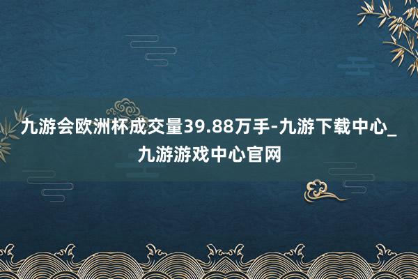 九游会欧洲杯成交量39.88万手-九游下载中心_九游游戏中心官网