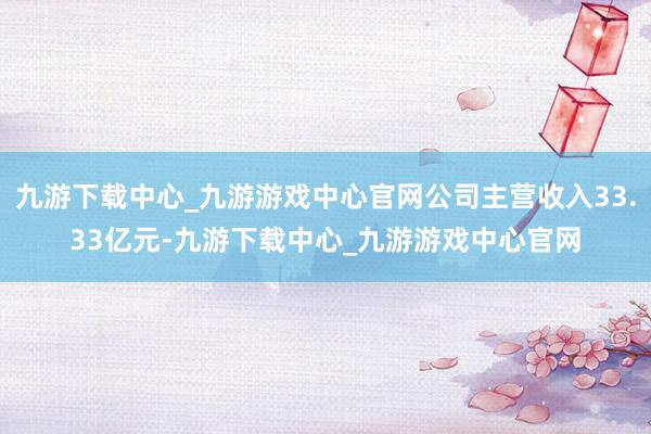 九游下载中心_九游游戏中心官网公司主营收入33.33亿元-九游下载中心_九游游戏中心官网