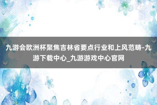 九游会欧洲杯聚焦吉林省要点行业和上风范畴-九游下载中心_九游游戏中心官网