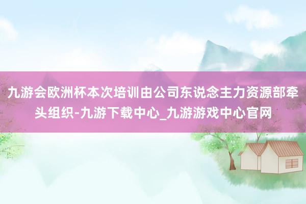 九游会欧洲杯本次培训由公司东说念主力资源部牵头组织-九游下载中心_九游游戏中心官网