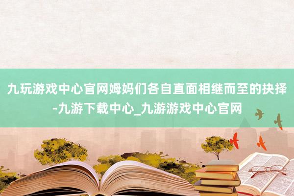 九玩游戏中心官网姆妈们各自直面相继而至的抉择-九游下载中心_九游游戏中心官网