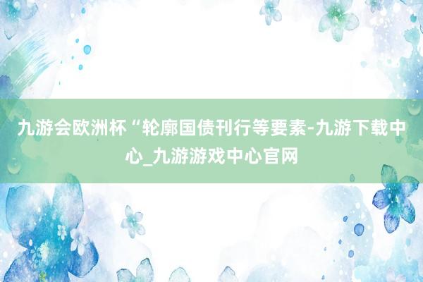 九游会欧洲杯　　“轮廓国债刊行等要素-九游下载中心_九游游戏中心官网