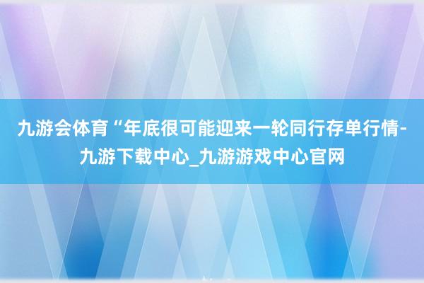 九游会体育　　“年底很可能迎来一轮同行存单行情-九游下载中心_九游游戏中心官网