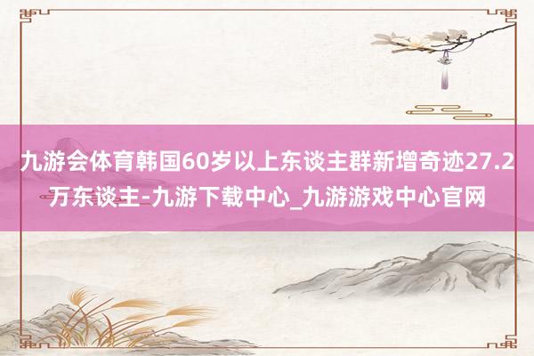 九游会体育韩国60岁以上东谈主群新增奇迹27.2万东谈主-九游下载中心_九游游戏中心官网