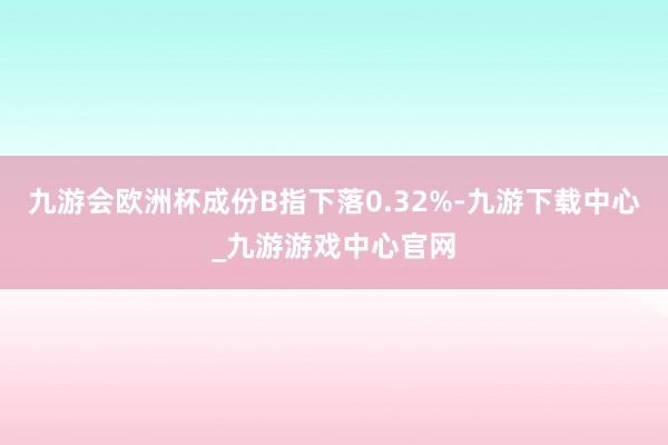 九游会欧洲杯成份B指下落0.32%-九游下载中心_九游游戏中心官网