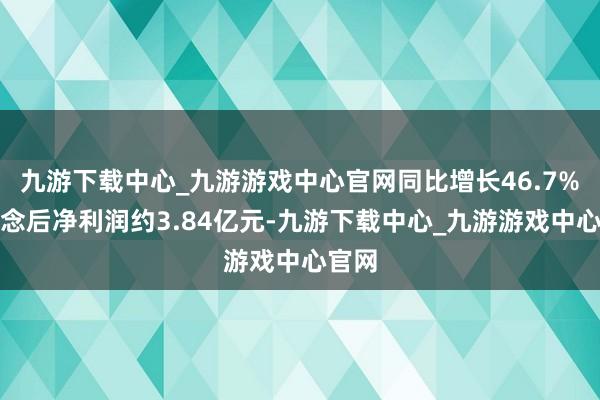 九游下载中心_九游游戏中心官网同比增长46.7%；转念后净利润约3.84亿元-九游下载中心_九游游戏中心官网