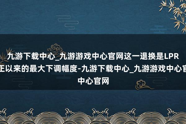 九游下载中心_九游游戏中心官网这一退换是LPR纠正以来的最大下调幅度-九游下载中心_九游游戏中心官网