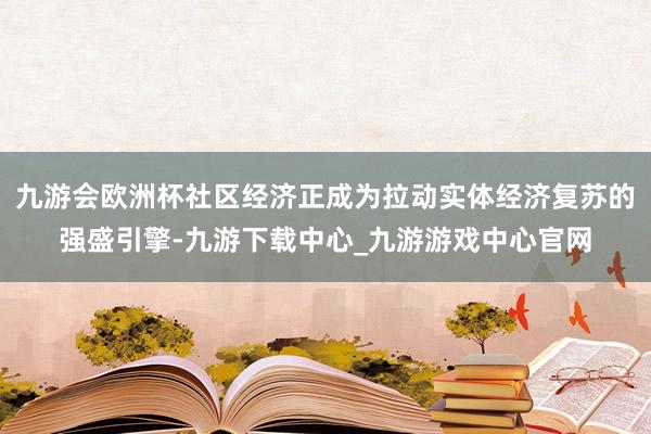 九游会欧洲杯社区经济正成为拉动实体经济复苏的强盛引擎-九游下载中心_九游游戏中心官网