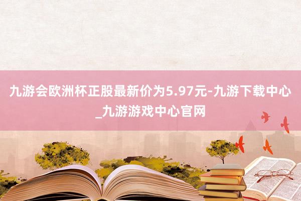 九游会欧洲杯正股最新价为5.97元-九游下载中心_九游游戏中心官网