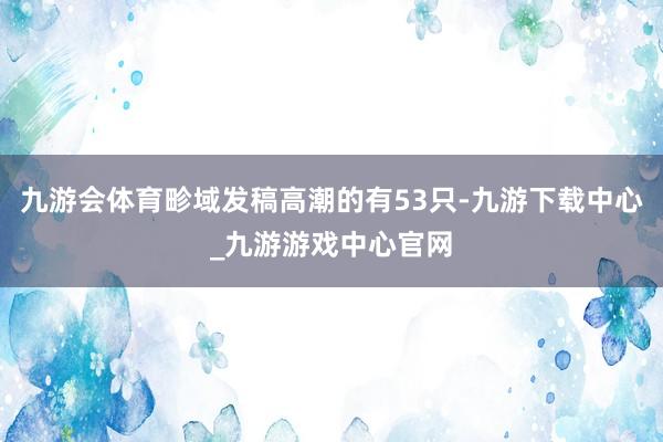 九游会体育畛域发稿高潮的有53只-九游下载中心_九游游戏中心官网