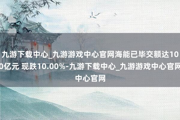 九游下载中心_九游游戏中心官网海能已毕交额达100亿元 现跌10.00%-九游下载中心_九游游戏中心官网