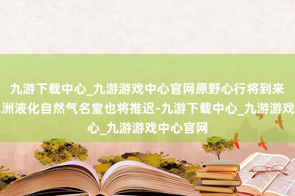 九游下载中心_九游游戏中心官网原野心行将到来的好意思洲液化自然气名堂也将推迟-九游下载中心_九游游戏中心官网