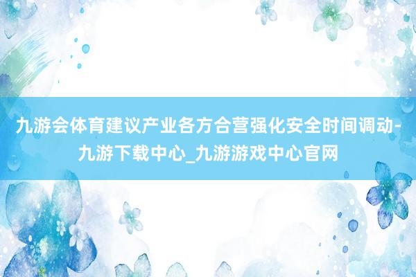 九游会体育建议产业各方合营强化安全时间调动-九游下载中心_九游游戏中心官网