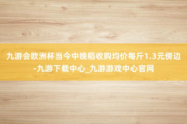 九游会欧洲杯当今中晚稻收购均价每斤1.3元傍边-九游下载中心_九游游戏中心官网