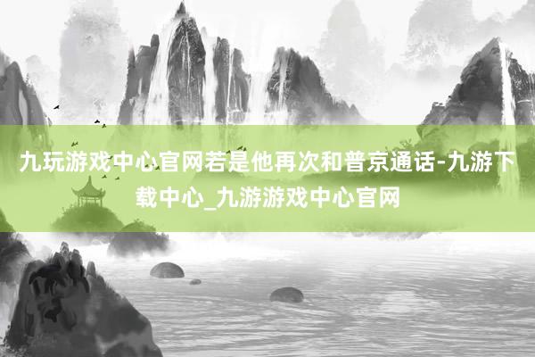 九玩游戏中心官网若是他再次和普京通话-九游下载中心_九游游戏中心官网