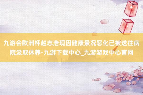 九游会欧洲杯赵志浩现因健康景况恶化已被送往病院汲取休养-九游下载中心_九游游戏中心官网