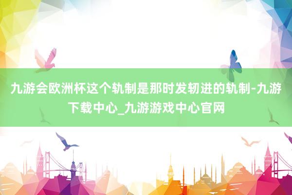 九游会欧洲杯这个轨制是那时发轫进的轨制-九游下载中心_九游游戏中心官网